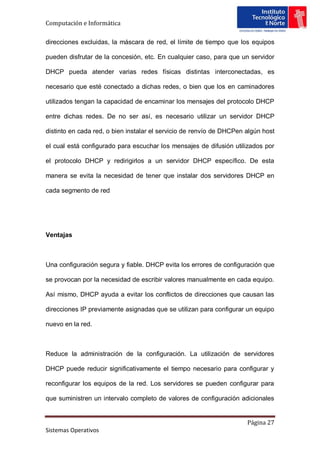 Computación e Informática

direcciones excluidas, la máscara de red, el límite de tiempo que los equipos

pueden disfrutar de la concesión, etc. En cualquier caso, para que un servidor

DHCP pueda atender varias redes físicas distintas interconectadas, es

necesario que esté conectado a dichas redes, o bien que los en caminadores

utilizados tengan la capacidad de encaminar los mensajes del protocolo DHCP

entre dichas redes. De no ser así, es necesario utilizar un servidor DHCP

distinto en cada red, o bien instalar el servicio de renvío de DHCPen algún host

el cual está configurado para escuchar los mensajes de difusión utilizados por

el protocolo DHCP y redirigirlos a un servidor DHCP específico. De esta

manera se evita la necesidad de tener que instalar dos servidores DHCP en

cada segmento de red




Ventajas



Una configuración segura y fiable. DHCP evita los errores de configuración que

se provocan por la necesidad de escribir valores manualmente en cada equipo.

Así mismo, DHCP ayuda a evitar los conflictos de direcciones que causan las

direcciones IP previamente asignadas que se utilizan para configurar un equipo

nuevo en la red.



Reduce la administración de la configuración. La utilización de servidores

DHCP puede reducir significativamente el tiempo necesario para configurar y

reconfigurar los equipos de la red. Los servidores se pueden configurar para

que suministren un intervalo completo de valores de configuración adicionales


                                                                      Página 27
Sistemas Operativos
 