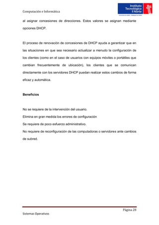 Computación e Informática

al asignar concesiones de direcciones. Estos valores se asignan mediante

opciones DHCP.



El proceso de renovación de concesiones de DHCP ayuda a garantizar que en

las situaciones en que sea necesario actualizar a menudo la configuración de

los clientes (como en el caso de usuarios con equipos móviles o portátiles que

cambian frecuentemente de ubicación), los clientes que se comunican

directamente con los servidores DHCP puedan realizar estos cambios de forma

eficaz y automática.



Beneficios



No se requiere de la intervención del usuario.

Elimina en gran medida los errores de configuración

Se requiere de poco esfuerzo administrativo.

No requiere de reconfiguración de las computadoras o servidores ante cambios

de subred.




                                                                    Página 28
Sistemas Operativos
 