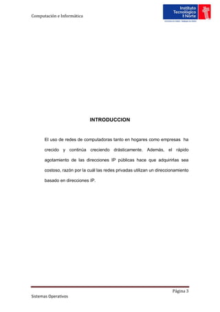 Computación e Informática




                             INTRODUCCION


      El uso de redes de computadoras tanto en hogares como empresas ha

      crecido y continúa creciendo drásticamente. Además, el rápido

      agotamiento de las direcciones IP públicas hace que adquirirlas sea

      costoso, razón por la cuál las redes privadas utilizan un direccionamiento

      basado en direcciones IP.




                                                                       Página 3
Sistemas Operativos
 