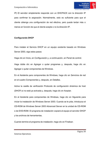 Computación e Informática

IP) El servidor simplemente responde con un DHCPACK con la dirección IP

para confirmar la asignación. Normalmente, esto es suficiente para que el

cliente obtenga una configuración de red efectiva, pero puede tardar más o

menos en función de que el cliente acepte o no la dirección IP.




Configurando DHCP



Para instalar el Servicio DHCP en un equipo existente basado en Windows

Server 2003, siga estos pasos:


Haga clic en Inicio, en Configuración y, a continuación, en Panel de control.


Haga doble clic en Agregar o quitar programas y, después, haga clic en

Agregar o quitar componentes de Windows.


En el Asistente para componentes de Windows, haga clic en Servicios de red

en el cuadro Componentes y, después, en Detalles.


Active la casilla de verificación Protocolo de configuración dinámica de host

(DHCP) si no está ya activada y, después, haga clic en Aceptar.


En el Asistente para componentes de Windows, haga clic en Siguiente para

iniciar la instalación de Windows Server 2003. Cuando se le pida, introduzca el

CD-ROM de Windows Server 2003 Advanced Server en la unidad de CD-ROM

o de DVD-ROM. El programa de instalación copiará al equipo el servidor DHCP

y los archivos de herramientas.


Cuando termine el programa de instalación, haga clic en Finalizar.



                                                                       Página 30
Sistemas Operativos
 