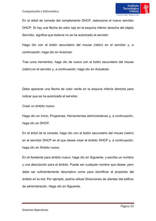 Computación e Informática

En el árbol de consola del complemento DHCP, seleccione el nuevo servidor

DHCP. Si hay una flecha de color rojo en la esquina inferior derecha del objeto

Servidor, significa que todavía no se ha autorizado el servidor.


Haga clic con el botón secundario del mouse (ratón) en el servidor y, a

continuación, haga clic en Autorizar.


Tras unos momentos, haga clic de nuevo con el botón secundario del mouse

(ratón) en el servidor y, a continuación, haga clic en Actualizar.




Debe aparecer una flecha de color verde en la esquina inferior derecha para

indicar que se ha autorizado el servidor.


Crear un ámbito nuevo


Haga clic en Inicio, Programas, Herramientas administrativas y, a continuación,

haga clic en DHCP.


En el árbol de la consola, haga clic con el botón secundario del mouse (ratón)

en el servidor DHCP en el que desee crear el ámbito DHCP y, a continuación,

haga clic en Ámbito nuevo.


En el Asistente para ámbito nuevo, haga clic en Siguiente, y escriba un nombre

y una descripción para el ámbito. Puede ser cualquier nombre que desee, pero

debe ser suficientemente descriptivo como para identificar el propósito del

ámbito en la red. Por ejemplo, podría utilizar Direcciones de clientes del edificio

de administración. Haga clic en Siguiente.




                                                                         Página 32
Sistemas Operativos
 