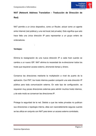 Computación e Informática


NAT (Network Address Translation - Traducción de Dirección de

Red)



NAT permite a un único dispositivo, como un Router, actuar como un agente

entre Internet (red pública) y una red local (red privada). Esto significa que solo

hace falta una única dirección IP para representar a un grupo entero de

ordenadores.

                         .

Ventajas:



Elimina la reasignación de una nueva dirección IP a cada host cuando se

cambia a un nuevo ISP. NAT elimina la necesidad de re-direccionar todos los

hosts que requieran acceso externo, ahorrando tiempo y dinero.



Conserva las direcciones mediante la multiplexión a nivel de puerto de la

aplicación. Con PAT, los hosts internos pueden compartir una sola dirección IP

pública para toda comunicación externa. En este tipo de configuración, se

requieren muy pocas direcciones externas para admitir muchos hosts internos,

y de este modo se conservan las direcciones IP.



Protege la seguridad de la red. Debido a que las redes privadas no publican

sus direcciones o topología interna, ellas son razonablemente seguras cuando

se las utiliza en conjunto con NAT para tener un acceso externo controlado.




                                                                          Página 4
Sistemas Operativos
 