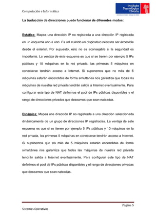 Computación e Informática

La traducción de direcciones puede funcionar de diferentes modos:



Estática: Mapea una dirección IP no registrada a una dirección IP registrada

en un esquema uno a uno. Es útil cuando un dispositivo necesita ser accesible

desde el exterior. Por supuesto, esto no es aconsejable si la seguridad es

importante. La ventaja de este esquema es que si se tienen por ejemplo 5 IPs

públicas y 10 máquinas en la red privada, las primeras 5 máquinas en

conectarse tendrán acceso a Internet. Si suponemos que no más de 5

máquinas estarán encendidas de forma simultánea nos garantiza que todas las

máquinas de nuestra red privada tendrán salida a Internet eventualmente. Para

configurar este tipo de NAT definimos el pool de IPs públicas disponibles y el

rango de direcciones privadas que deseamos que sean nateadas.



Dinámica: Mapea una dirección IP no registrada a una dirección seleccionada

dinámicamente de un grupo de direcciones IP registradas. La ventaja de este

esquema es que si se tienen por ejemplo 5 IPs públicas y 10 máquinas en la

red privada, las primeras 5 máquinas en conectarse tendrán acceso a Internet.

Si suponemos que no más de 5 máquinas estarán encendidas de forma

simultánea nos garantiza que todas las máquinas de nuestra red privada

tendrán salida a Internet eventualmente. Para configurar este tipo de NAT

definimos el pool de IPs públicas disponibles y el rango de direcciones privadas

que deseamos que sean nateadas.




                                                                       Página 5
Sistemas Operativos
 