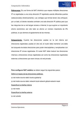 Computación e Informática

Sobrecarga: Es una forma de NAT dinámico que mapea múltiples direcciones

IP no registradas a una única dirección IP registrada usando diferentes puertos

(seleccionados dinámicamente). Las ventajas que brinda tienen dos enfoques:

por un lado, el cliente necesita contratar una sola dirección IP pública para que

las máquinas de su red tengan acceso a Internet, lo que supone un importante

ahorro económico; por otro lado se ahorra un número importante de IPs

públicas, lo que demora el agotamiento de las mismas.



Solapamiento: Cuando las direcciones usadas en la red interna son

direcciones registradas usadas en otra red, el router debe mantener una tabla

de búsqueda de éstas direcciones para poder interceptarlas y remplazarlas con

direcciones IP únicas registradas. El router NAT debe traducir las direcciones

internas a direcciones únicas registradas así como las direcciones registradas

externas a direcciones que sean únicas a la red privada.




Para configurar NAT estático se deben seguir los siguientes pasos:

Definir el mapeo de las direcciones estáticas:

ip nat inside source static local-ip global-ip

ip nat inside source static network local-network global-network mask

Especificar la interfaz interna

ip nat inside

Especificar la interfaz externa

ip nat outside




                                                                        Página 6
Sistemas Operativos
 