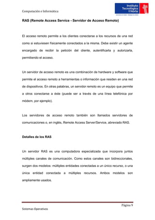 Computación e Informática


RAS (Remote Access Service - Servidor de Acceso Remoto)



El acceso remoto permite a los clientes conectarse a los recursos de una red

como si estuviesen físicamente conectados a la misma. Debe existir un agente

encargado de recibir la petición del cliente, autentificarla y autorizarla,

permitiendo el acceso.



Un servidor de acceso remoto es una combinación de hardware y software que

permite el acceso remoto a herramientas o información que residen en una red

de dispositivos. En otras palabras, un servidor remoto es un equipo que permite

a otros conectarse a éste (puede ser a través de una línea telefónica por

módem, por ejemplo).



Los servidores de acceso remoto también son llamados servidores de

comunicaciones o, en inglés, Remote Access Server/Service, abreviado RAS.



Detalles de los RAS



Un servidor RAS es una computadora especializada que incorpora juntos

múltiples canales de comunicación. Como estos canales son bidireccionales,

surgen dos modelos: múltiples entidades conectadas a un único recurso, o una

única entidad    conectada   a   múltiples recursos.   Ambos    modelos son

ampliamente usados.




                                                                      Página 9
Sistemas Operativos
 