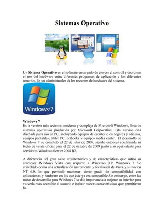 Sistemas Operativo




Un Sistema Operativo es el software encargado de ejercer el control y coordinar
el uso del hardware entre diferentes programas de aplicación y los diferentes
usuarios. Es un administrador de los recursos de hardware del sistema.




Windows 7
Es la versión más reciente, moderna y compleja de Microsoft Windows, línea de
sistemas operativos producida por Microsoft Corporation. Esta versión está
diseñada para uso en PC, incluyendo equipos de escritorio en hogares y oficinas,
equipos portátiles, tablet PC, netbooks y equipos media center. El desarrollo de
Windows 7 se completó el 22 de julio de 2009, siendo entonces confirmada su
fecha de venta oficial para el 22 de octubre de 2009 junto a su equivalente para
servidores Windows Server 2008 R2.

A diferencia del gran salto arquitectónico y de características que sufrió su
antecesor Windows Vista con respecto a Windows XP, Windows 7 fue
concebido como una actualización incremental y focalizada de Vista y su núcleo
NT 6.0, lo que permitió mantener cierto grado de compatibilidad con
aplicaciones y hardware en los que éste ya era compatible.Sin embargo, entre las
metas de desarrollo para Windows 7 se dio importancia a mejorar su interfaz para
volverla más accesible al usuario e incluir nuevas características que permitieran
ha
 