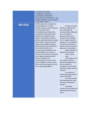 y también para relojes 
inteligentes, televisores y 
automóviles, inicialmente 
desarrollado por Android Inc., que 
Google respaldó económicamente 
y más tarde compró 
MS-DOS El DOS carece por completo de 
interfaz gráfica, y no utiliza 
elratón, aunque a partir deciertas 
versiones solía incluir 
controladoras para detectarlo, 
inicializarlo y hacerlofuncionar 
bajo diversas aplicaciones de 
edición y de interfaz y entorno 
gráfico, ademásde diversos juegos 
que tendían a requerirlo (como 
juegos de estrategia,aventuras 
gráficasyShoot 'em upsubjetivos, 
entre otros). El DOS no es 
nimultiusuarionimultitarea. No 
puede trabajar con más de un 
usuario ni en más de un proceso a 
la vez.Algunas aplicaciones de 
DOS son usadas en las 
microempresas, ya que son de 
mayor utilidad; el mayor campo 
de uso de estos programas se da 
en las cajas registradoras. 
Cuando se instale 
MS-DOS, asegúrese de 
que el disquete de 
arranque esté configurado 
en A: en el BIOS, y 
después el disco duro 
(secuencia de arranque: 
A:; C:). Luego, inserte el 
disquete 1 en la unidad A: 
encienda el ordenador y 
siga las instrucciones que 
aparecen en la pantalla. 
Debe introducir la 
siguiente información: 
•hora y fecha 
•país 
•los medios en los 
que instala el sistema 
operativo (asegúrese de 
que la unidad sea 
accesible y de que tenga 
suficiente espacio libre en 
el disco) 
•la carpeta de 
almacenamiento para los 
archivos MS-DOS 
•¿La shell de MS-DOS 
debe aparecer cada 
vez que se enciende el 
equipo? 
•¿MS-DOS 
ocupará una sola partición 
abarcando todo el disco 
duro? 

