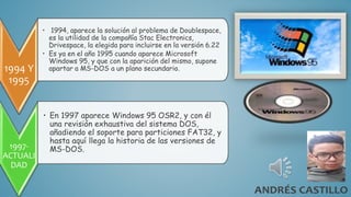 1994 Y
1995
• 1994, aparece la solución al problema de Doublespace,
es la utilidad de la compañía Stac Electronics,
Drivespace, la elegida para incluirse en la versión 6.22
• Es ya en el año 1995 cuando aparece Microsoft
Windows 95, y que con la aparición del mismo, supone
apartar a MS-DOS a un plano secundario.
1997-
ACTUALI
DAD
• En 1997 aparece Windows 95 OSR2, y con él
una revisión exhaustiva del sistema DOS,
añadiendo el soporte para particiones FAT32, y
hasta aquí llega la historia de las versiones de
MS-DOS.
 