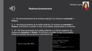 1.< - Re direccionamiento de la entrada estándar. Su sintaxis es comando <
fichero.
2. > - Re direccionamiento de la salida estándar. Su sintaxis es comando >
fichero. Si el fichero no existe, lo crea. Si ya existía, sobreescribe su contenido.
3. >> - Re direccionamiento de la salida estándar a un fichero existente. Su
sintaxis es comando >> fichero. Si el fichero no existe, lo crea. Si ya existía,
añade el resultado del comando a continuación del contenido previo del fichero.
Redireccionamientos
Betsabe López
 
