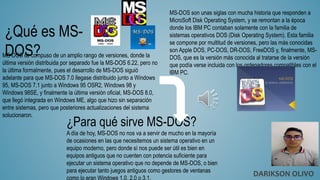 ¿Qué es MS-
DOS?
MS-DOS son unas siglas con mucha historia que responden a
MicroSoft Disk Operating System, y se remontan a la época
donde los IBM PC contaban solamente con la familia de
sistemas operativos DOS (Disk Operating System). Esta familia
se compone por multitud de versiones, pero las más conocidas
son Apple DOS, PC-DOS, DR-DOS, FreeDOS y, finalmente, MS-
DOS, que es la versión más conocida al tratarse de la versión
que podía verse incluida con los ordenadores compatibles con el
IBM PC.
MS-DOS se compuso de un amplio rango de versiones, donde la
última versión distribuida por separado fue la MS-DOS 6.22, pero no
la última formalmente, pues el desarrollo de MS-DOS siguió
adelante para que MS-DOS 7.0 llegase distribuido junto a Windows
95, MS-DOS 7.1 junto a Windows 95 OSR2, Windows 98 y
Windows 98SE, y finalmente la última versión oficial, MS-DOS 8.0,
que llegó integrada en Windows ME, algo que hizo sin separación
entre sistemas, pero que posteriores actualizaciones del sistema
solucionaron.
¿Para qué sirve MS-DOS?
A día de hoy, MS-DOS no nos va a servir de mucho en la mayoría
de ocasiones en las que necesitemos un sistema operativo en un
equipo moderno, pero donde sí nos puede ser útil es bien en
equipos antiguos que no cuenten con potencia suficiente para
ejecutar un sistema operativo que no depende de MS-DOS, o bien
para ejecutar tanto juegos antiguos como gestores de ventanas
DARIKSON OLIVO
 