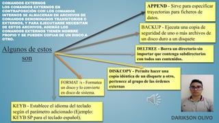 COMANDOS EXTERNOS
LOS COMANDOS EXTERNOS EN
CONTRAPOSICIÓN CON LOS COMANDOS
INTERNOS SE ALMACENAN EN ARCHIVOS DE
COMANDOS DENOMINADOS TRANSITORIOS O
EXTERNOS, Y PARA EJECUTARSE NECESITAN
DE ESTOS ARCHIVOS, ADEMÁS LOS
COMANDOS EXTERNOS TIENEN NOMBRE
PROPIO Y SE PUEDEN COPIAR DE UN DISCO A
OTRO.
APPEND - Sirve para especificar
trayectorias para ficheros de
datos.
BACKUP - Ejecuta una copia de
seguridad de uno o más archivos de
un disco duro a un disquete
DELTREE - Borra un directorio sin
importar que contenga subdirectorios
con todos sus contenidos.
DISKCOPY - Permite hacer una
copia idéntica de un disquete a otro,
pertenece al grupo de las órdenes
externas
FORMAT /s - Formatea
un disco y lo convierte
en disco de sistema.
KEYB - Establece el idioma del teclado
según el parámetro adicionado (Ejemplo:
KEYB SP para el teclado español).
Algunos de estos
son
DARIKSON OLIVO
 
