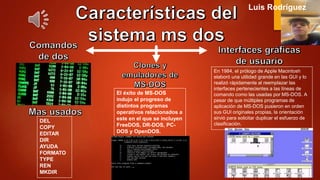 DEL
COPY
EDITAR
DIR
AYUDA
FORMATO
TYPE
REN
MKDIR
El éxito de MS-DOS
indujo el progreso de
distintos programas
operativos relacionados a
este en el que se incluyen
FreeDOS, DR-DOS, PC-
DOS y OpenDOS.
En 1984, el prólogo de Apple Macintosh
elaboró una utilidad grande en las GUI y lo
realizó rápidamente al reemplazar las
interfaces pertenecientes a las líneas de
comando como las usadas por MS-DOS. A
pesar de que múltiples programas de
aplicación de MS-DOS pusieron en orden
sus GUI originales propias, la orientación
sirvió para solicitar duplicar el esfuerzo de
clasificación.
Luis Rodríguez
 