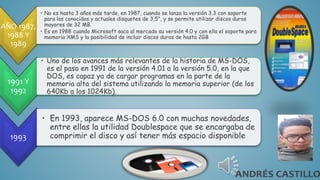 AÑO 1987,
1988 Y
1989
• No es hasta 3 años más tarde, en 1987, cuando se lanza la versión 3.3 con soporte
para los conocidos y actuales disquetes de 3,5", y se permite utilizar discos duros
mayores de 32 MB.
• Es en 1988 cuando Microsoft saca al mercado su versión 4.0 y con ella el soporte para
memoria XMS y la posibilidad de incluir discos duros de hasta 2GB
1991 Y
1992
• Uno de los avances más relevantes de la historia de MS-DOS,
es el paso en 1991 de la versión 4.01 a la versión 5.0, en la que
DOS, es capaz ya de cargar programas en la parte de la
memoria alta del sistema utilizando la memoria superior (de los
640Kb a los 1024Kb).
1993
• En 1993, aparece MS-DOS 6.0 con muchas novedades,
entre ellas la utilidad Doublespace que se encargaba de
comprimir el disco y así tener más espacio disponible
 
