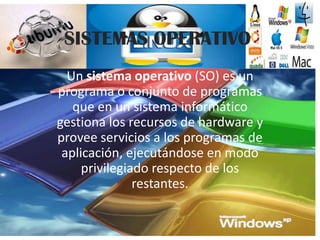SISTEMAS OPERATIVO
  Un sistema operativo (SO) es un
programa o conjunto de programas
   que en un sistema informático
gestiona los recursos de hardware y
provee servicios a los programas de
 aplicación, ejecutándose en modo
     privilegiado respecto de los
               restantes.
 