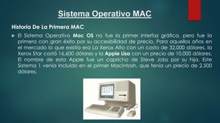 Sistema Operativo MAC
Historia De La Primera MAC


El Sistema Operativo Mac OS no fue la primer interfaz gráfica, pero fue la
primera con gran éxito por su accesibilidad de precio. Para aquellos años en
el mercado lo que existía era La Xerox Alto con un costo de 32,000 dólares, la
Xerox Star costó 16,600 dólares y la Apple Lisa con un precio de 10,000 dólares.
El nombre de esta Apple fue un capricho de Steve Jobs por su hija. Este
Sistema 1 venía incluido en el primer Macintosh, que tenía un precio de 2,500
dólares.

 