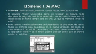 El Sistema 1 De MAC


El Sistema 1 tenía escritorio, ventanas, iconos, mouse, menús y scrollbars.



El basurero “Trash” funcionaba como un tobogán de basura, todo
desaparecía luego de reiniciar el ordenador, no se podía trabajar en dos
aplicaciones al mismo tiempo, solo en una, ya que la memoria virtual no
existía.



En el Sistema 1 era imposible crear un folder dentro de otro folder, de hecho
todos los archivos eran guardados en la misma dirección del disco, se
creaba una nota en la tabla de archivos para que cada archivo estuviera en
su respectivo folder y así el Finder podría parecer como que el archivo
estaba en su folder.

 
