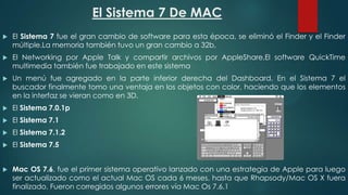 El Sistema 7 De MAC


El Sistema 7 fue el gran cambio de software para esta época, se eliminó el Finder y el Finder
múltiple.La memoria también tuvo un gran cambio a 32b,



El Networking por Apple Talk y compartir archivos por AppleShare,El software QuickTime
multimedia también fue trabajado en este sistema



Un menú fue agregado en la parte inferior derecha del Dashboard. En el Sistema 7 el
buscador finalmente tomo una ventaja en los objetos con color, haciendo que los elementos
en la interfaz se vieran como en 3D.



El Sistema 7.0.1p



El Sistema 7.1



El Sistema 7.1.2



El Sistema 7.5



Mac OS 7.6, fue el primer sistema operativo lanzado con una estrategia de Apple para luego
ser actualizado como el actual Mac OS cada 6 meses, hasta que Rhapsody/Mac OS X fuera
finalizado. Fueron corregidos algunos errores vía Mac Os 7.6.1

 