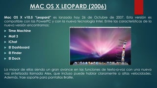 MAC OS X LEOPARD (2006)
Mac OS X v10.5 “Leopard” es lanzada hoy 26 de Octubre de 2007. Esta versión es
compatible con las PowerPC y con la nueva tecnología Intel. Entre las características de la
nueva versión encontramos:


Time Machine



Mail 3



iChat



El Dashboard



El Finder



El Dock

La mayor de ellas siendo un gran avance en las funciones de texto-a-voz con una nueva
voz sintetizada llamada Alex, que incluso puede hablar claramente a altas velocidades.
Además, trae soporte para pantallas Braille.

 