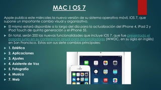 MAC I OS 7
Apple publica este miércoles la nueva versión de su sistema operativo móvil, iOS 7, que
supone un importante cambio visual y organizativo.


El mismo estará disponible a lo largo del día para la actualización del iPhone 4, iPad 2 y
iPod Touch de quinta generación y el iPhone 5S.



En total, serán 200 las nuevas funcionalidades que incluye iOS 7, que fue presentado el
pasado junio en su conferencia anual para desarrolladores (WWDC, en su sigla en inglés)
en San Francisco. Estas son sus siete cambios principales:



1. Estética



2. Aplicaciones



3. Ajustes



4. Asistente de Voz



5. Fotografía



6. Musica



7. Web

 