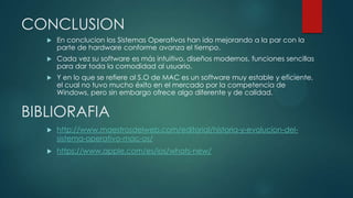 CONCLUSION


En conclucion los Sistemas Operativos han ido mejorando a la par con la
parte de hardware conforme avanza el tiempo.



Cada vez su software es más intuitivo, diseños modernos, funciones sencillas
para dar toda la comodidad al usuario.



Y en lo que se refiere al S.O de MAC es un software muy estable y eficiente,
el cual no tuvo mucho éxito en el mercado por la competencia de
Windows, pero sin embargo ofrece algo diferente y de calidad.

BIBLIORAFIA


http://www.maestrosdelweb.com/editorial/historia-y-evolucion-delsistema-operativo-mac-os/



https://www.apple.com/es/ios/whats-new/

 