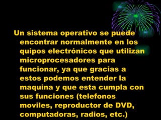 Un sistema operativo se puede encontrar normalmente en los quipos electrónicos que utilizan microprocesadores para funcionar, ya que gracias a estos podemos entender la maquina y que esta cumpla con sus funciones (telefonos moviles, reproductor de DVD, computadoras, radios, etc.) 