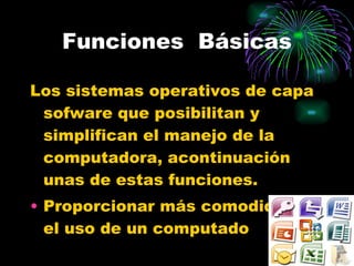 Funciones  Básicas Los sistemas operativos de capa sofware que posibilitan y simplifican el manejo de la  computadora, acontinuación unas de estas funciones. Proporcionar más comodidad en el uso de un computado 
