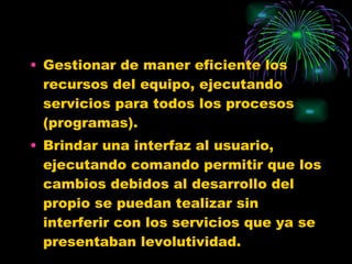 Gestionar de maner eficiente los recursos del equipo, ejecutando servicios para todos los procesos (programas). Brindar una interfaz al usuario, ejecutando comando permitir que los cambios debidos al desarrollo del propio se puedan tealizar sin interferir con los servicios que ya se presentaban levolutividad. 