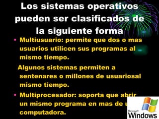 Los sistemas operativos pueden ser clasificados de la siguiente forma Multiusuario: permite que dos o mas usuarios utilicen sus programas al mismo tiempo. Algunos sistemas permiten a sentenares o millones de usuariosal mismo tiempo. Multiprocesador: soporta que abrir un mismo programa en mas de una computadora. 