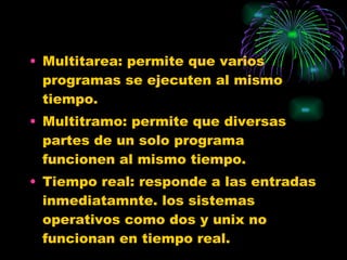 Multitarea: permite que varios programas se ejecuten al mismo tiempo. Multitramo: permite que diversas partes de un solo programa funcionen al mismo tiempo. Tiempo real: responde a las entradas inmediatamnte. los sistemas operativos como dos y unix no funcionan en tiempo real. 