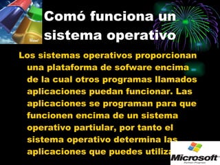 Comó funciona un sistema operativo Los sistemas operativos proporcionan una plataforma de sofware encima de la cual otros programas llamados aplicaciones puedan funcionar. Las aplicaciones se programan para que funcionen encima de un sistema operativo partiular, por tanto el sistema operativo determina las aplicaciones que puedes utilizar. 