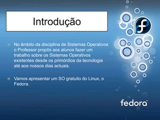 IntroduçãoNo âmbito da disciplina de Sistemas Operativos o Professor propôs aos alunos fazer um trabalho sobre os Sistemas Operativos existentes desde os primórdios da tecnologia até aos nossos dias actuais.Vamos apresentar um SO gratuito do Linux, o Fedora.