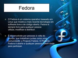 FedoraO Fedora é um sistema operativo baseado em Linux que mostra a mais recente tecnologia em software livre e de código aberto. Fedora é sempre livre para qualquer pessoa utilizar, modificar e distribuir. É desenvolvido por pessoas à volta do mundo, que trabalham juntas como uma comunidade: o Projecto Fedora. O Projecto Fedora é aberto e qualquer pessoa é bem-vinda para participar. 