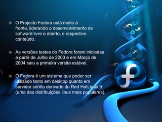 O Projecto Fedora está muito à frente, liderando o desenvolvimento de software livre e aberto, e respectivo conteúdo.As versões testes do Fedora foram iniciadas a partir de Julho de 2003 e em Março de 2004 saiu a primeira versão estável.O Fedora é um sistema que poder ser utilizado tanto em desktop quanto em servidor sendo derivado do RedHatLinux9 (uma das distribuições linux mais populares).