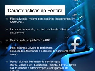 Características do FedoraFácil utilização, mesmo para usuários inexperientes em GNU/Linux. Instalador Anaconda, um dos mais fáceis utilizados actualmente. Gestor de desktopGNOME e KDE. Inclui diversos Drivers de periféricos actualizados, facilitando a detecção de hardwares mais novos. Possui diversas interfaces de configuração (Rede, Vídeo, Som, Segurança, Teclado, Samba, Serviços), facilitando a administração e configuração do sistema. 