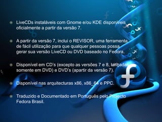 LiveCDs instaláveis com Gnome e/ou KDE disponíveis oficialmente a partir da versão 7. A partir da versão 7, inclui o REVISOR, uma ferramenta de fácil utilização para que qualquer pessoas possa gerar sua versão LiveCD ou DVD baseado no Fedora. Disponível em CD’s (excepto as versões 7 e 8, lançadas somente em DVD) e DVD’s(apartirda versão 7). Disponível nas arquitecturas x86, x86_64 e PPC. Traduzido e Documentado em Português pelo Projecto Fedora Brasil. 