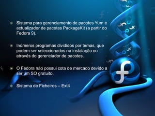 Sistema para gerenciamento de pacotes Yum e actualizadorde pacotes PackageKit (a partir do Fedora 9). Inúmeros programas divididos por temas, que podem ser seleccionados na instalação ou através do gerenciador de pacotes. O Fedora não possui cota de mercado devido a ser um SO gratuito.Sistema de Ficheiros – Ext4