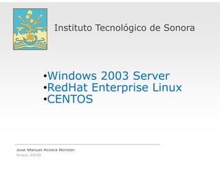 Instituto Tecnológico de Sonora




           •Windows 20003 Server
           •RedHat E terprise Li
            R dH t Ent    i Linux
           •CENTOS



José Manuel Acosta Rendón
Enero 2010
 