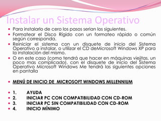 Instalar un Sistema OperativoPara instalarlo de cero los pasos serian los siguientes.Formatear el Disco Rígido con un formateo rápido o común según corresponda. Reiniciar el sistema con un disquete de inicio del Sistema Operativo a instalar, o utilizar el CD deMicrosoft Windows XP para la instalación del mismo. O en este caso (como tendrá que hacer en máquinas viejitas, un poco mas complicado), con el disquete de inicio del Sistema Operativo Microsoft Windows Me tendrá las siguientes opciones en pantallaMENÚ DE INICIO DE  MICROSOFT WINDOWS MILLENNIUM1.        AYUDA2.        INICIAR PC CON COMPATIBILIDAD CON CD-ROM3.        INICIAR PC SIN COMPATIBILIDAD CON CD-ROM4.        INICIO MÍNIMO