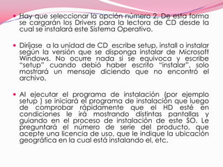 Hay que seleccionar la opción número 2. De esta forma se cargarán los Drivers para la lectora de CD desde la cual se instalará este Sistema Operativo.Diríjase  a la unidad de CD  escribe setup, install o instalar según la versión que se disponga instalar de Microsoft Windows. No ocurre nada si se equivoca y escribe “setup” cuando debió haber escrito “instalar”, solo mostrará un mensaje diciendo que no encontró el archivo. Al ejecutar el programa de instalación (por ejemplo setup ) se iniciará el programa de instalación que luego de comprobar rápidamente que el HD esté en condiciones le irá mostrando distintas pantallas y guiando en el proceso de instalación de este SO. Le preguntará el número de serie del producto, que acepte una licencia de uso, que le indique la ubicación geográfica en la cual está instalando el, etc.