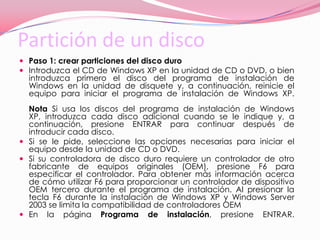 Partición de un disco Paso 1: crear particiones del disco duro Introduzca el CD de Windows XP en la unidad de CD o DVD, o bien introduzca primero el disco del programa de instalación de Windows en la unidad de disquete y, a continuación, reinicie el equipo para iniciar el programa de instalación de Windows XP.Nota Si usa los discos del programa de instalación de Windows XP, introduzca cada disco adicional cuando se le indique y, a continuación, presione ENTRAR para continuar después de introducir cada disco. Si se le pide, seleccione las opciones necesarias para iniciar el equipo desde la unidad de CD o DVD. Si su controladora de disco duro requiere un controlador de otro fabricante de equipos originales (OEM), presione F6 para especificar el controlador. Para obtener más información acerca de cómo utilizar F6 para proporcionar un controlador de dispositivo OEM tercero durante el programa de instalación. Al presionar la tecla F6 durante la instalación de Windows XP y Windows Server 2003 se limita la compatibilidad de controladores OEM En la página Programa de instalación, presione ENTRAR. 