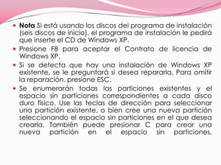 Nota Si está usando los discos del programa de instalación (seis discos de inicio), el programa de instalación le pedirá que inserte el CD de Windows XP. Presione F8 para aceptar el Contrato de licencia de Windows XP. Si se detecta que hay una instalación de Windows XP existente, se le preguntará si desea repararla. Para omitir la reparación, presione ESC. Se enumerarán todas las particiones existentes y el espacio sin particiones correspondientes a cada disco duro físico. Use las teclas de dirección para seleccionar una partición existente, o bien cree una nueva partición seleccionando el espacio sin particiones en el que desea crearla. También puede presionar C para crear una nueva partición en el espacio sin particiones. 