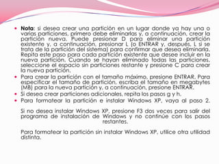 Nota: si desea crear una partición en un lugar donde ya hay una o varias particiones, primero debe eliminarlas y, a continuación, crear la partición nueva. Puede presionar D para eliminar una partición existente y, a continuación, presionar L (o ENTRAR y, después, L si se trata de la partición del sistema) para confirmar que desea eliminarla. Repita este paso para cada partición existente que desee incluir en la nueva partición. Cuando se hayan eliminado todas las particiones, seleccione el espacio sin particiones restante y presione C para crear la nueva partición. Para crear la partición con el tamaño máximo, presione ENTRAR. Para especificar el tamaño de partición, escriba el tamaño en megabytes (MB) para la nueva partición y, a continuación, presione ENTRAR. Si desea crear particiones adicionales, repita los pasos g y h. Para formatear la partición e instalar Windows XP, vaya al paso 2. Si no desea instalar Windows XP, presione F3 dos veces para salir del programa de instalación de Windows y no continúe con los pasos restantes. Para formatear la partición sin instalar Windows XP, utilice otra utilidad distinta. 