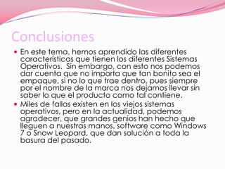 ConclusionesEn este tema, hemos aprendido las diferentes características que tienen los diferentes Sistemas Operativos.  Sin embargo, con esto nos podemos dar cuenta que no importa que tan bonito sea el empaque, si no lo que trae dentro, pues siempre por el nombre de la marca nos dejamos llevar sin saber lo que el producto como tal contiene.Miles de fallas existen en los viejos sistemas operativos, pero en la actualidad, podemos agradecer, que grandes genios han hecho que lleguen a nuestras manos, software como Windows 7 o Snow Leopard, que dan solución a toda la basura del pasado. 