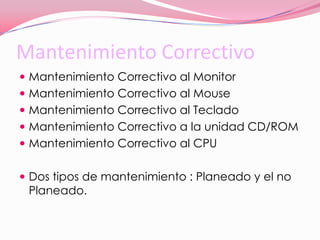 Mantenimiento CorrectivoMantenimiento Correctivo al MonitorMantenimiento Correctivo al MouseMantenimiento Correctivo al TecladoMantenimiento Correctivo a la unidad CD/ROMMantenimiento Correctivo al CPUDos tipos de mantenimiento : Planeado y el no Planeado.