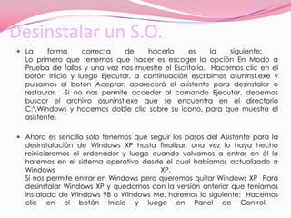 Desinstalar un S.O.La forma correcta de hacerlo es la siguiente:  Lo primero que tenemos que hacer es escoger la opción En Modo a Prueba de fallos y una vez nos muestre el Escritorio.  Hacemos clic en el botón Inicio y luego Ejecutar, a continuación escribimos osuninst.exe y pulsamos el botón Aceptar, aparecerá el asistente para desinstalar o restaurar.  Si no nos permite acceder al comando Ejecutar, debemos buscar el archivo osuninst.exe que se encuentra en el directorio C:\Windows y hacemos doble clic sobre su icono, para que muestre el asistente.  Ahora es sencillo solo tenemos que seguir los pasos del Asistente para la desinstalación de Windows XP hasta finalizar, una vez lo haya hecho reiniciaremos el ordenador y luego cuando volvamos a entrar en él lo haremos en el sistema operativo desde el cual habíamos actualizado a Windows XP.  Sí nos permite entrar en Windows pero queremos quitar Windows XP  Para desinstalar Windows XP y quedarnos con la versión anterior que teníamos instalada de Windows 98 o Windows Me, haremos lo siguiente:  Hacemos clic en el botón Inicio y luego en Panel de Control.  