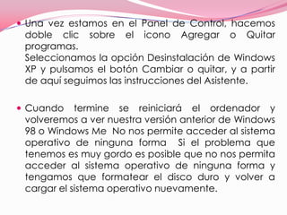 Una vez estamos en el Panel de Control, hacemos doble clic sobre el icono Agregar o Quitar programas.  Seleccionamos la opción Desinstalación de Windows XP y pulsamos el botón Cambiar o quitar, y a partir de aquí seguimos las instrucciones del Asistente.  Cuando termine se reiniciará el ordenador y volveremos a ver nuestra versión anterior de Windows 98 o Windows Me  No nos permite acceder al sistema operativo de ninguna forma  Si el problema que tenemos es muy gordo es posible que no nos permita acceder al sistema operativo de ninguna forma y tengamos que formatear el disco duro y volver a cargar el sistema operativo nuevamente. 
