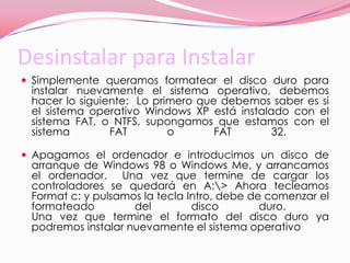 Desinstalar para InstalarSimplemente queramos formatear el disco duro para instalar nuevamente el sistema operativo, debemos hacer lo siguiente:  Lo primero que debemos saber es si el sistema operativo Windows XP está instalado con el sistema FAT, o NTFS, supongamos que estamos con el sistema FAT o FAT 32.  Apagamos el ordenador e introducimos un disco de arranque de Windows 98 o Windows Me, y arrancamos el ordenador.  Una vez que termine de cargar los controladores se quedará en A:\> Ahora tecleamos Format c: y pulsamos la tecla Intro, debe de comenzar el formateado del disco duro.  Una vez que termine el formato del disco duro ya podremos instalar nuevamente el sistema operativo