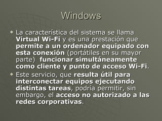Windows La característica del sistema se llama  Virtual Wi-Fi  y es una prestación que  permite a un ordenador equipado con esta conexión  (portátiles en su mayor parte)   funcionar simultáneamente como cliente y punto de acceso Wi-Fi . Este servicio, que  resulta útil para interconectar equipos ejecutando distintas tareas , podría permitir, sin embargo, el  acceso no autorizado a las redes corporativas .  