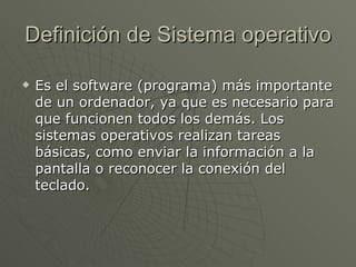 Definición de Sistema operativo Es el software (programa) más importante de un ordenador, ya que es necesario para que funcionen todos los demás. Los sistemas operativos realizan tareas básicas, como enviar la información a la pantalla o reconocer la conexión del teclado. 