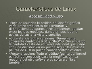 Características de Linux Accesibilidad y uso -Foco de usuario: la calidad del diseño gráfico varía entre ambientes de escritorios y distribuciones. Algunos otros ambientes quedan entre los dos modelos, dando ambos lugar a estilos dulces a la vista y sencillos. -Consistencia entre versiones:  Sumamente coherente dentro de KDE y GNOMO. Sin embargo la cantidad vasta de software adicional que viene con una distribución no puede seguir las mismas pautas de GUI ni puede causar contradicciones. -Personalización: Todo el código fuente del kernel es fácil de conseguir para la modificación. La mayoría del otro software es software libre, también.   